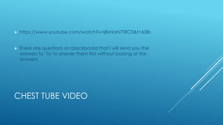 CHEST TUBE VIDEO
 https://www.youtube.com/watch?v=j8xNaN7TRC0&t=638s
 There are questions on blackboard that I will send you the
answers to. Try to answer them first without looking at the
answers.
 