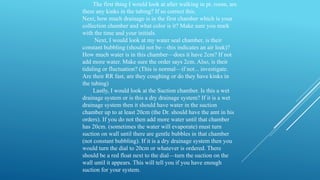 The first thing I would look at after walking in pt. room, are
there any kinks in the tubing? If so correct this.
Next, how much drainage is in the first chamber which is your
collection chamber and what color is it? Make sure you mark
with the time and your initials.
Next, I would look at my water seal chamber, is their
constant bubbling (should not be—this indicates an air leak)?
How much water is in this chamber—does it have 2cm? If not
add more water. Make sure the order says 2cm. Also, is their
tidaling or fluctuation? (This is normal—if not... investigate.
Are their RR fast, are they coughing or do they have kinks in
the tubing)
Lastly, I would look at the Suction chamber. Is this a wet
drainage system or is this a dry drainage system? If it is a wet
drainage system then it should have water in the suction
chamber up to at least 20cm (the Dr. should have the amt in his
orders). If you do not then add more water until that chamber
has 20cm. (sometimes the water will evaporate) must turn
suction on wall until there are gentle bubbles in that chamber
(not constant bubbling). If it is a dry drainage system then you
would turn the dial to 20cm or whatever is ordered. There
should be a red float next to the dial—turn the suction on the
wall until it appears. This will tell you if you have enough
suction for your system.
 