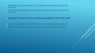  Drainage accumulates in first chamber and water seal is in the
second
 The water seal allows air to be removed from the chest but not
re-enter
 Question: Should there be continuous bubbling in the water seal?
 Suction is applied to 3rd chamber to create negative pressure
 With a third bottle the amount of suction can be controlled
 