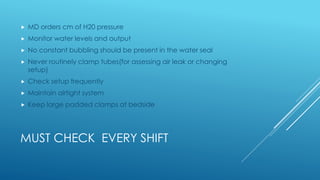 MUST CHECK EVERY SHIFT
 MD orders cm of H20 pressure
 Monitor water levels and output
 No constant bubbling should be present in the water seal
 Never routinely clamp tubes(for assessing air leak or changing
setup)
 Check setup frequently
 Maintain airtight system
 Keep large padded clamps at bedside
 