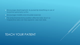 TEACH YOUR PATIENT
 Encourage diaphragmatic & pursed lip breathing or use of
incentive spirometry q 2hrs
 Encourage mobility and shoulder exercise
 For pneumonnectomy position affected side down so
inoperative side can fully expand—see next slide.
 