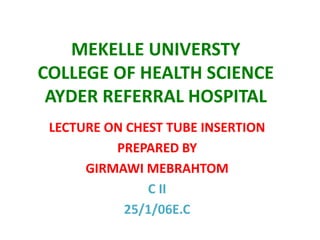 MEKELLE UNIVERSTY
COLLEGE OF HEALTH SCIENCE
AYDER REFERRAL HOSPITAL
LECTURE ON CHEST TUBE INSERTION
PREPARED BY
GIRMAWI MEBRAHTOM
C II
25/1/06E.C

 