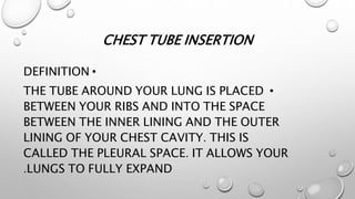 CHEST TUBE INSERTION
•
DEFINITION
•
THE TUBE AROUND YOUR LUNG IS PLACED
BETWEEN YOUR RIBS AND INTO THE SPACE
BETWEEN THE INNER LINING AND THE OUTER
LINING OF YOUR CHEST CAVITY. THIS IS
CALLED THE PLEURAL SPACE. IT ALLOWS YOUR
LUNGS TO FULLY EXPAND
.
 