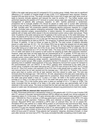 3 Approved 5/16/2005
Revised 10/24/2009
CXRs in the water seal group was 6.5 compared to 5.5 in suction group. Initially, there was no significant
difference in CT duration or hospital length of stay (LOS). If CT replacement were required, however,
hospital LOS was twice as long. The study concluded that a short trial of water seal might allow occult air
leaks to become clinically apparent and reduced the need for another CT. Two further studies were
performed regarding the question of CT removal on suction versus water seal, specifically focusing on the
management of patients after pulmonary resection. In 2001, Cerfolio performed a randomized,
prospective trial to evaluate whether CTs should be placed on water seal or suction after pulmonary
surgery to stop air leaks (5). Additionally this study established a classification method to characterize the
air leak. Included were 140 consecutive patients undergoing elective pulmonary resection by a single
surgeon. Excluded were patients undergoing exclusively Video Assisted Thorascopic Surgery (VATS),
lung volume reduction surgery, pneumonectomy, or sleeve resection. On post-operative day (POD) #2,
patients with air leaks were either placed in the pre-randomized suction versus water seal groups. There
were 18 patients in the water seal group and 15 patients in the suction group. In the water seal group, 12
of the 18 patients (67%) had no further leak by POD#3. The remaining six who had a persistent leak had
leaks that were characterized as ≥ 4/7 in size (per the Pleurovac leak meter). In the suction group, only 1
of the 15 had stopped the air leak by POD #3. The remaining 14 patients were then placed to water seal.
Of these 14 patients, 13 had no further air leaks by POD #4. The total number of patients ultimately
placed on water seal was 32 (18 + 14); 25 of these (78%) had air leaks that stopped and all were leaks
that were characterized as ≤ 3/7 on the leak meter. Of these 25, 23 had leaks that stopped within 24
hours after being put on water seal. Out of the 32 pts, seven had developed a PTX on water seal. Six out
of 7 had leaks characterized as ≥ 4/7 on the leak meter. This study came to the conclusion that placing
CTs on water seal seems to be superior to wall suction for stopping air leaks after pulmonary resection.
However, water seal does not stop leaks that are characterized as 4/7 or greater. A PTX may occur on
water seal with leaks this large. In 2002, Marshall also performed a randomized, prospective study to
evaluate suction versus water seal for the management of CTs after pulmonary resection (6). Sixty-eight
consecutive patients undergoing wedge resection, segmentectomy, or lobectomy were randomized to
water seal or suction groups. After surgery, all patients had their CTs placed to -20 cm H2O suction in the
operating room to establish initial expansion of the lung, followed by removal from suction for transport to
the post-anesthesia care unit (PACU). In the PACU, patients were randomized to the water seal or
suction group. If patients in the water seal group had > 25% PTX upon arrival to the PACU, the CT would
be put on -10cm H2O suction until resolution of the PTX; then it was placed back on water seal. The CT
was removed when the air leak resolved and the drainage was < 300 ml/24 hrs. Patients in the suction
group were kept on suction until the air leak resolved, and then placed on water seal. The tube was
removed when the drainage was < 300 ml/24 hrs. Of note, adjustments to the data were made taking into
consideration the length of pulmonary staple lines for comparison. Study results showed that air leaks in
the water seal group lasted a mean of 1.5 days ± 0.3 days. Air leaks in the suction group lasted an
average of 3.3 days ± 0.8 days (p=0.05). CTs in the water seal group were in place an average of 3.3
days ± 0.4 days. CTs in the suction group were in place an average of 5.5 ± 1.0 days (p =0.06). This
study concluded that the duration of air leaks in the water seal group was approximately half of that
observed in the suction group. The study surmised that the leak was kept open by the suction, and when
placed on water seal, the decreased volume of leaking air allowed lung parenchyma to heal more readily.
When should CXRs be obtained after removal of a CT?
In 2000, Pacanowski performed a retrospective review of 105 patients with 113 CTs to see if routine CXR
after CT removal in traumatic hemopneumothorax (HPTX) offered any benefit over clinical evaluation of
respiratory status (7). In this study, CTs were removed after a 24-hour period of water seal and CT output
was < 100ml/24 hrs. Prior to removal, a CXR was performed to confirm resolution of the HPTX. CTs were
then removed at peak inspiration. Follow-up CXRs were obtained on average 8 and 22 hours after
removal. Recurrent HPTX was considered a HPTX seen on post-pull films, but not on prepull film.
Persistent HPTX was defined as a stable HPTX evident on pre-removal and post-removal films. Study
results showed that the average duration of CT placement was 5 days. Twelve patients (11%) had
recurrent PTX and one required replacement of the CT for reaccumulation of a hemothorax. Nine of the
12 recurrent HPTX were evident at time of the first post-removal CXR. All 12 recurrences were evident
within 24 hours post CT removal. Three patients had “symptoms” (dyspnea, shortness of breath, or chest
pain) after removal, but none had a PTX. This study concluded that after completing a trial of water seal,
 