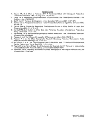 6 Approved 5/16/2005
Revised 10/24/2009
REFERENCES
1. Younes RN, et al. When to Remove a CT? A Randomized Study with Subsequent Prospective
Consecutive Validation. J Am Coll Surg 2002; 195:658-662.
2. Davis, J et al. Randomized Study of Algorithms for Discontinuing Tube Thoracostomy Drainage. J Am
Coll Surg 1994; 179:553-557.
3. Bell R et al. CT Removal: End-Inspiration or End-Expiration? J Trauma; 2001; 50:674-676.
4. Martino K et al. Prospective Randomized Trial of Thoracostomy Removal Algorithms. J Trauma 1999;
46:369-373.
5. Cerfolio RJ et al. Prospective Randomized Trial Compares Suction vs. Water Seal for Air Leaks. Ann
Thoracic Surg 2001; 71:1613-1617.
6. Marshall MB et al. Suction vs. Water Seal After Pulmonary Resection: A Randomized Prospective
Study. Chest 2002: 121:831-835.
7. Pacanowski J et al. Is Routine Roentgenography Needed after Closed Tube Thoracostomy Removal?
J Trauma 2000; 48:684-688.
8. Palesty JA et al. The Efficacy of X-rays after CT Removal. Am J Surg 2000; 179:13-16.
9. Pacharn P et al. Are Chest Radiographs Routinely Necessary Following Thoracostomy Tube
Removal? Pediatric Radiology 202; 32:138-142.
10. McCormick JT et al. The Use of Routine Chest X-Ray Films after CT Removal in Postoperative
Cardiac Patients. Ann Thorac Surg 2002; 74:2161-2164.
11. Pizano LR et al. When Should Chest Radiograph be Obtained after CT Removal in Mechanically
Ventilated Patients? A Prospective Study. J Trauma 2002:53:1073-1077.
12. Silverstein D et al. The Utility of Routine Daily Chest Radiography in the Surgical Intensive Care Unit
J Trauma 1993; 35:643-646.
 