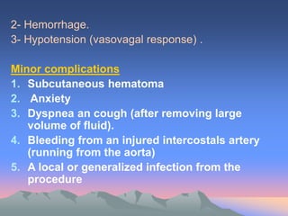 2- Hemorrhage.
3- Hypotension (vasovagal response) .
Minor complications
1. Subcutaneous hematoma
2. Anxiety
3. Dyspnea an cough (after removing large
volume of fluid).
4. Bleeding from an injured intercostals artery
(running from the aorta)
5. A local or generalized infection from the
procedure
 