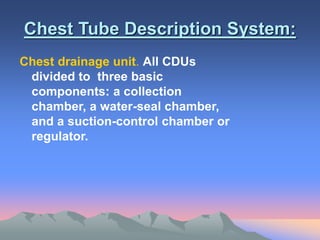 Chest Tube Description System:
Chest drainage unit. All CDUs
divided to three basic
components: a collection
chamber, a water-seal chamber,
and a suction-control chamber or
regulator.
 