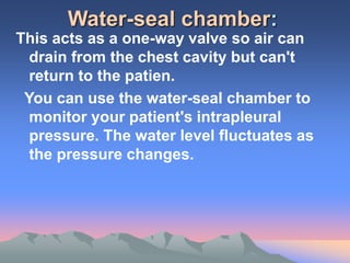 Water-seal chamber:
This acts as a one-way valve so air can
drain from the chest cavity but can't
return to the patien.
You can use the water-seal chamber to
monitor your patient's intrapleural
pressure. The water level fluctuates as
the pressure changes.
 