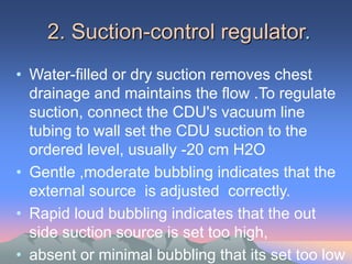 2. Suction-control regulator.
• Water-filled or dry suction removes chest
drainage and maintains the flow .To regulate
suction, connect the CDU's vacuum line
tubing to wall set the CDU suction to the
ordered level, usually -20 cm H2O
• Gentle ,moderate bubbling indicates that the
external source is adjusted correctly.
• Rapid loud bubbling indicates that the out
side suction source is set too high,
• absent or minimal bubbling that its set too low
 