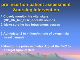 pre insertion patient assessment
&nursing intervention
1.Closely monitor his vital signs
(BP_HR_RR_SO2.)&breath sounds
2. Make sure he has intravenous access
3.Administer 2 to 4 liters/minute of oxygen via
nasal cannula
4.Monitor his pulse oximetry. Adjust the FIo2 to
a target Spo2 of 94%;
 