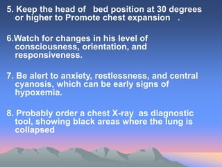 5. Keep the head of bed position at 30 degrees
or higher to Promote chest expansion .
6.Watch for changes in his level of
consciousness, orientation, and
responsiveness.
7. Be alert to anxiety, restlessness, and central
cyanosis, which can be early signs of
hypoxemia.
8. Probably order a chest X-ray as diagnostic
tool, showing black areas where the lung is
collapsed
 