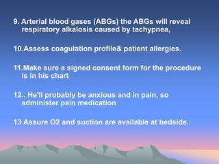 9. Arterial blood gases (ABGs) the ABGs will reveal
respiratory alkalosis caused by tachypnea,
10.Assess coagulation profile& patient allergies.
11.Make sure a signed consent form for the procedure
is in his chart
12.. He'll probably be anxious and in pain, so
administer pain medication
13 Assure O2 and suction are available at bedside.
 