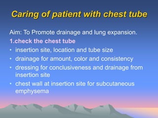 Caring of patient with chest tube
Aim: To Promote drainage and lung expansion.
1.check the chest tube
• insertion site, location and tube size
• drainage for amount, color and consistency
• dressing for conclusiveness and drainage from
insertion site
• chest wall at insertion site for subcutaneous
emphysema
 