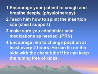 1.Encourage your patient to cough and
breathe deeply. (physiotherapy)
2.Teach him how to splint the insertion
site (chest support)
3.make sure you administer pain
medications as needed .(PRN)
4.Encourage him to change position at
least every 2 hours. He can lie on the
side with the chest tube if he can keep
the tubing free of kinks.
 