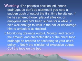 Warning :The patient's position influences
drainage, so don't be alarmed if you note a
sudden gush of output the first time he sits up. If
he has a hemothorax, pleural effusion, or
empyema and he's been supine for a while ,If
he's well enough to walk in the hall or encourage
him to ambulate as desired.
5.Monitoring drainage output. Monitor and record
the amount and characteristics of the chest tube
drainage as ordered or according to your unit's
policy, . Notify the clinician of excessive output.
Coil the tube on the bed
 