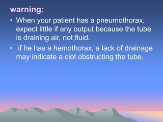 warning:
• When your patient has a pneumothorax,
expect little if any output because the tube
is draining air, not fluid.
• if he has a hemothorax, a lack of drainage
may indicate a clot obstructing the tube.
 