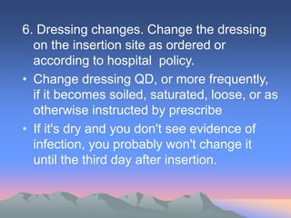6. Dressing changes. Change the dressing
on the insertion site as ordered or
according to hospital policy.
• Change dressing QD, or more frequently,
if it becomes soiled, saturated, loose, or as
otherwise instructed by prescribe
• If it's dry and you don't see evidence of
infection, you probably won't change it
until the third day after insertion.
 