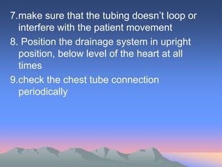 7.make sure that the tubing doesn’t loop or
interfere with the patient movement
8. Position the drainage system in upright
position, below level of the heart at all
times
9.check the chest tube connection
periodically
 
