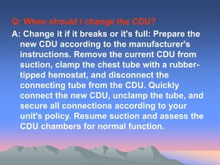 Q: When should I change the CDU?
A: Change it if it breaks or it's full: Prepare the
new CDU according to the manufacturer's
instructions. Remove the current CDU from
suction, clamp the chest tube with a rubber-
tipped hemostat, and disconnect the
connecting tube from the CDU. Quickly
connect the new CDU, unclamp the tube, and
secure all connections according to your
unit's policy. Resume suction and assess the
CDU chambers for normal function.
 
