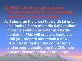 Q: What if the chest tube becomes
disconnected from the chest drainage
unit (CDU) or the CDU breaks?
A: Submerge the chest tube's distal end
in 1 inch (2.5 cm) of sterile 0.9% sodium
chloride solution or water in asterile
container. This will create a liquid seal
until you prepare and attach a new
CDU. Securing the tube connections
and properly positioning the CDU help
prevent disconnection or breakage.
 