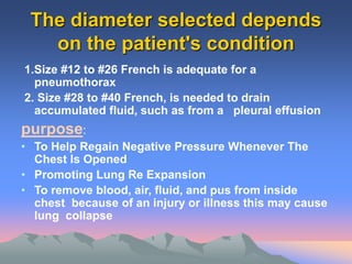 The diameter selected depends
on the patient's condition
1.Size #12 to #26 French is adequate for a
pneumothorax
2. Size #28 to #40 French, is needed to drain
accumulated fluid, such as from a pleural effusion
purpose:
• To Help Regain Negative Pressure Whenever The
Chest Is Opened
• Promoting Lung Re Expansion
• To remove blood, air, fluid, and pus from inside
chest because of an injury or illness this may cause
lung collapse
 