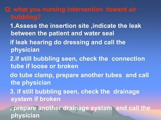 Q: what you nursing intervention toward air
bubbling?
1.Assess the insertion site ,indicate the leak
between the patient and water seal
if leak hearing do dressing and call the
physician
2.if still bubbling seen, check the connection
tube if loose or broken
do tube clamp, prepare another tubes and call
the physician
3. if still bubbling seen, check the drainage
system if broken
, prepare another drainage system and call the
physician
 