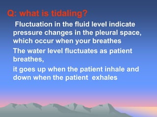 Q: what is tidaling?
Fluctuation in the fluid level indicate
pressure changes in the pleural space,
which occur when your breathes
The water level fluctuates as patient
breathes,
it goes up when the patient inhale and
down when the patient exhales
 