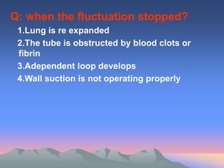 Q: when the fluctuation stopped?
1.Lung is re expanded
2.The tube is obstructed by blood clots or
fibrin
3.Adependent loop develops
4.Wall suction is not operating properly
 