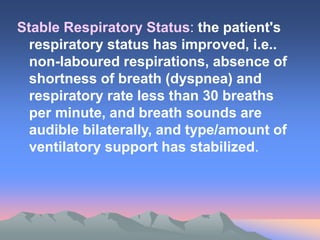 Stable Respiratory Status: the patient's
respiratory status has improved, i.e..
non-laboured respirations, absence of
shortness of breath (dyspnea) and
respiratory rate less than 30 breaths
per minute, and breath sounds are
audible bilaterally, and type/amount of
ventilatory support has stabilized.
 
