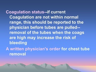 Coagulation status--if current
Coagulation are not within normal
range, this should be reported to the
physician before tubes are pulled--
removal of the tubes when the coags
are high may increase the risk of
bleeding
A written physician's order for chest tube
removal
 