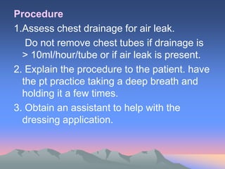 Procedure
1.Assess chest drainage for air leak.
Do not remove chest tubes if drainage is
> 10ml/hour/tube or if air leak is present.
2. Explain the procedure to the patient. have
the pt practice taking a deep breath and
holding it a few times.
3. Obtain an assistant to help with the
dressing application.
 