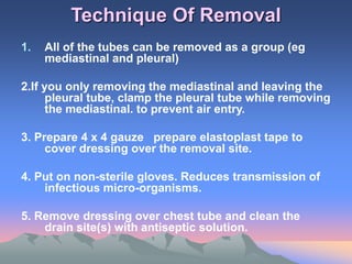 Technique Of Removal
1. All of the tubes can be removed as a group (eg
mediastinal and pleural)
2.If you only removing the mediastinal and leaving the
pleural tube, clamp the pleural tube while removing
the mediastinal. to prevent air entry.
3. Prepare 4 x 4 gauze prepare elastoplast tape to
cover dressing over the removal site.
4. Put on non-sterile gloves. Reduces transmission of
infectious micro-organisms.
5. Remove dressing over chest tube and clean the
drain site(s) with antiseptic solution.
 