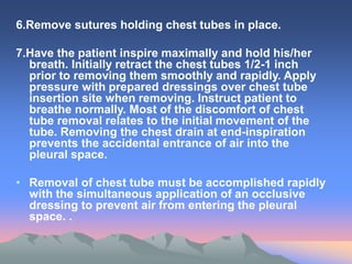 6.Remove sutures holding chest tubes in place.
7.Have the patient inspire maximally and hold his/her
breath. Initially retract the chest tubes 1/2-1 inch
prior to removing them smoothly and rapidly. Apply
pressure with prepared dressings over chest tube
insertion site when removing. Instruct patient to
breathe normally. Most of the discomfort of chest
tube removal relates to the initial movement of the
tube. Removing the chest drain at end-inspiration
prevents the accidental entrance of air into the
pleural space.
• Removal of chest tube must be accomplished rapidly
with the simultaneous application of an occlusive
dressing to prevent air from entering the pleural
space. .
 