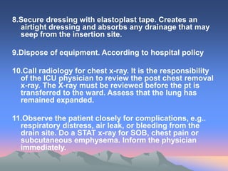 8.Secure dressing with elastoplast tape. Creates an
airtight dressing and absorbs any drainage that may
seep from the insertion site.
9.Dispose of equipment. According to hospital policy
10.Call radiology for chest x-ray. It is the responsibility
of the ICU physician to review the post chest removal
x-ray. The X-ray must be reviewed before the pt is
transferred to the ward. Assess that the lung has
remained expanded.
11.Observe the patient closely for complications, e.g..
respiratory distress, air leak, or bleeding from the
drain site. Do a STAT x-ray for SOB, chest pain or
subcutaneous emphysema. Inform the physician
immediately.
 