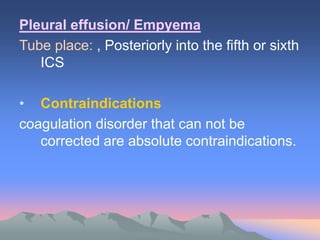 Pleural effusion/ Empyema
Tube place: , Posteriorly into the fifth or sixth
ICS
• Contraindications
coagulation disorder that can not be
corrected are absolute contraindications.
 
