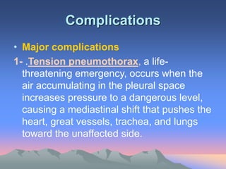 Complications
• Major complications
1- .Tension pneumothorax, a life-
threatening emergency, occurs when the
air accumulating in the pleural space
increases pressure to a dangerous level,
causing a mediastinal shift that pushes the
heart, great vessels, trachea, and lungs
toward the unaffected side.
 