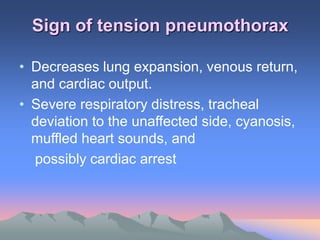 Sign of tension pneumothorax
• Decreases lung expansion, venous return,
and cardiac output.
• Severe respiratory distress, tracheal
deviation to the unaffected side, cyanosis,
muffled heart sounds, and
possibly cardiac arrest
 