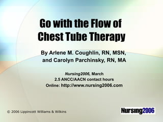 Go with the Flow of  Chest Tube Therapy By Arlene M. Coughlin, RN, MSN,  and Carolyn Parchinsky, RN, MA Nursing2006,  March 2.5 ANCC/AACN contact hours Online:  http://www.nursing2006.com © 2006 Lippincott Williams & Wilkins 