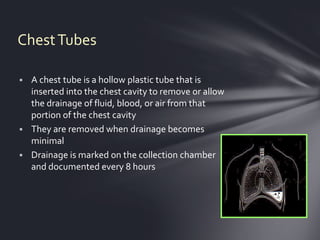 Chest Tubes

 A chest tube is a hollow plastic tube that is
  inserted into the chest cavity to remove or allow
  the drainage of fluid, blood, or air from that
  portion of the chest cavity
 They are removed when drainage becomes
  minimal
 Drainage is marked on the collection chamber
  and documented every 8 hours
 