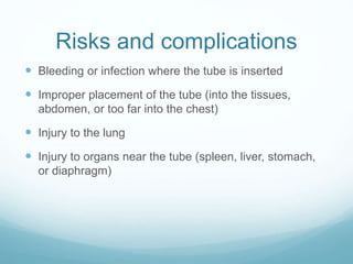 Risks and complications
 Bleeding or infection where the tube is inserted
 Improper placement of the tube (into the tissues,
abdomen, or too far into the chest)
 Injury to the lung
 Injury to organs near the tube (spleen, liver, stomach,
or diaphragm)
 