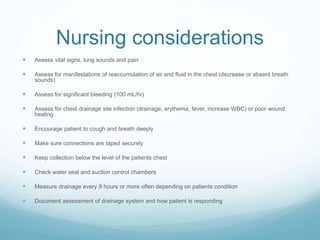 Nursing considerations
 Assess vital signs, lung sounds and pain
 Assess for manifestations of reaccumulation of air and fluid in the chest (decrease or absent breath
sounds)
 Assess for significant bleeding (100 mL/hr)
 Assess for chest drainage site infection (drainage, erythema, fever, increase WBC) or poor wound
healing
 Encourage patient to cough and breath deeply
 Make sure connections are taped securely
 Keep collection below the level of the patients chest
 Check water seal and suction control chambers
 Measure drainage every 8 hours or more often depending on patients condition
 Document assessment of drainage system and how patient is responding
 
