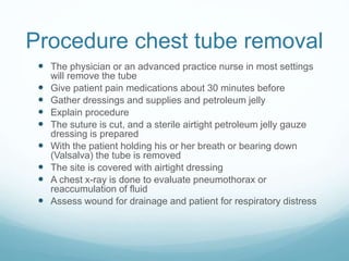 Procedure chest tube removal
 The physician or an advanced practice nurse in most settings
will remove the tube
 Give patient pain medications about 30 minutes before
 Gather dressings and supplies and petroleum jelly
 Explain procedure
 The suture is cut, and a sterile airtight petroleum jelly gauze
dressing is prepared
 With the patient holding his or her breath or bearing down
(Valsalva) the tube is removed
 The site is covered with airtight dressing
 A chest x-ray is done to evaluate pneumothorax or
reaccumulation of fluid
 Assess wound for drainage and patient for respiratory distress
 