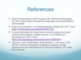 References
 Tube Thoracostomy. (2017,August 18). Retrieved November
22, 2017, from https://emedicine.medscape.com/article/80678-
overview#a9
 Chest tube insertion. (n.d) Retrieved Novemeber 22, 2017, from
https://medlineplus.gov/article/002947.htm
 A novel technique for chest drain removal using a two layer
method with triclosan-coated sutures. (n.d.) Retrieved
November 23, 2017, from
https://jtd.amegroups.com/article/view/11552/html
 Dirksen, S.M., Heitkemper, M.M, Bucher, L., & Lewis, S.M.
(2014). Clinical companion to Medical-surgical nursing:
assessment and management of clinical problems. St. Louis,
MO: Elsevier.
 