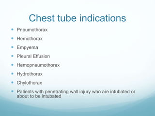 Chest tube indications
 Pneumothorax
 Hemothorax
 Empyema
 Pleural Effusion
 Hemopneumothorax
 Hydrothorax
 Chylothorax
 Patients with penetrating wall injury who are intubated or
about to be intubated
 