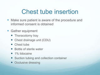 Chest tube insertion
 Make sure patient is aware of the procedure and
informed consent is obtained
 Gather equipment
 Thoracotomy tray
 Chest drainage unit (CDU)
 Chest tube
 Bottle of sterile water
 1% lidocaine
 Suction tubing and collection container
 Occlusive dressing
 