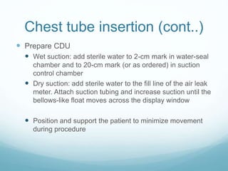 Chest tube insertion (cont..)
 Prepare CDU
 Wet suction: add sterile water to 2-cm mark in water-seal
chamber and to 20-cm mark (or as ordered) in suction
control chamber
 Dry suction: add sterile water to the fill line of the air leak
meter. Attach suction tubing and increase suction until the
bellows-like float moves across the display window
 Position and support the patient to minimize movement
during procedure
 