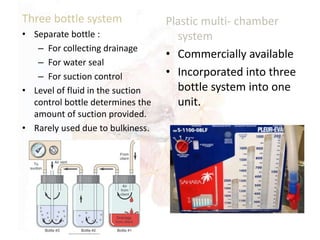Three bottle system
• Separate bottle :
– For collecting drainage
– For water seal
– For suction control
• Level of fluid in the suction
control bottle determines the
amount of suction provided.
• Rarely used due to bulkiness.
Plastic multi- chamber
system
• Commercially available
• Incorporated into three
bottle system into one
unit.
 