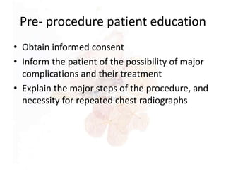 Pre- procedure patient education
• Obtain informed consent
• Inform the patient of the possibility of major
complications and their treatment
• Explain the major steps of the procedure, and
necessity for repeated chest radiographs
 