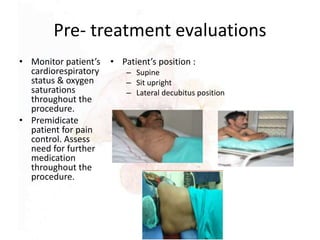 Pre- treatment evaluations
• Monitor patient’s
cardiorespiratory
status & oxygen
saturations
throughout the
procedure.
• Premidicate
patient for pain
control. Assess
need for further
medication
throughout the
procedure.
• Patient’s position :
– Supine
– Sit upright
– Lateral decubitus position
 
