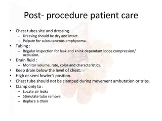 Post- procedure patient care
• Chest tubes site and dressing.
– Dressing should be dry and intact.
– Palpate for subcutaneous emphysema.
• Tubing :
– Regular inspection for leak and knink dependant loops compression/
occlusion.
• Drain fluid :
– Monitor volume, rate, color and characteristics.
• Keep drain below the level of chest.
• High or semi fowler’s position.
• Chest tube should not be clamped during movement ambutation or trips.
• Clamp only to :
– Locate air leaks
– Stimulate tube removal
– Replace a drain
 